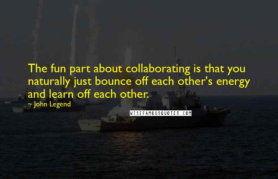 John Legend Quotes: The fun part about collaborating is that you naturally just bounce off each other's energy and learn off each other.