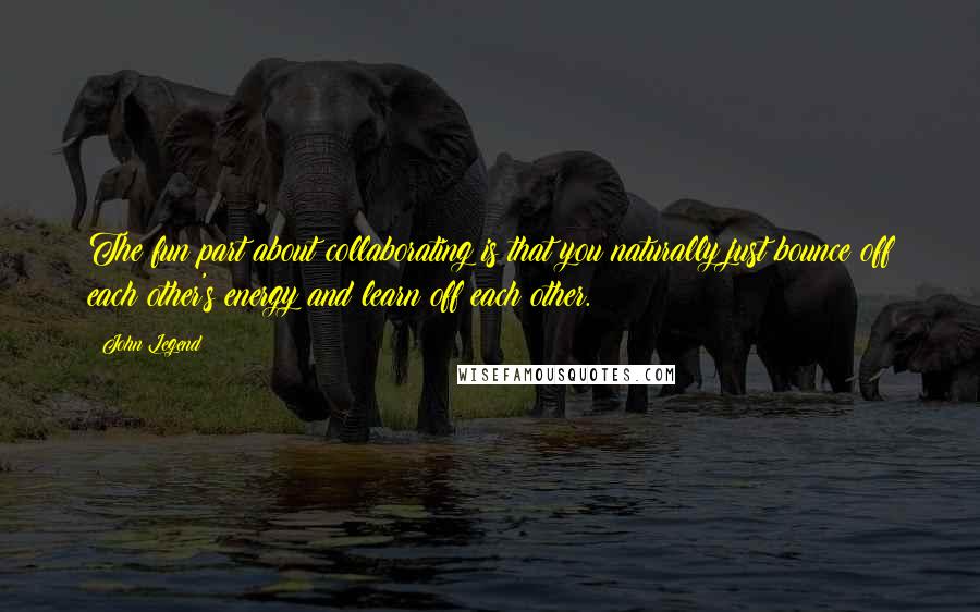 John Legend Quotes: The fun part about collaborating is that you naturally just bounce off each other's energy and learn off each other.