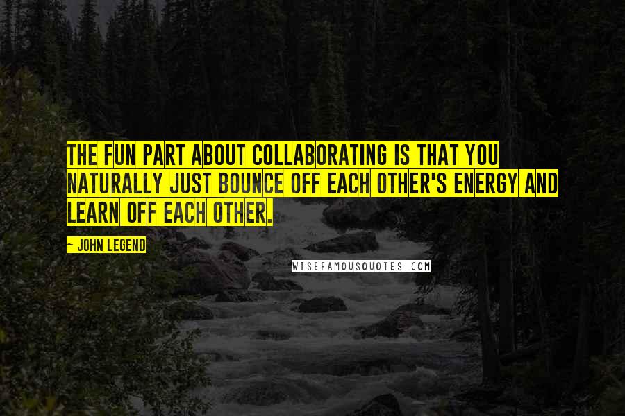 John Legend Quotes: The fun part about collaborating is that you naturally just bounce off each other's energy and learn off each other.
