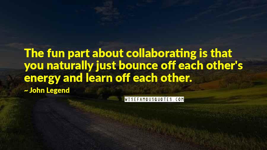 John Legend Quotes: The fun part about collaborating is that you naturally just bounce off each other's energy and learn off each other.