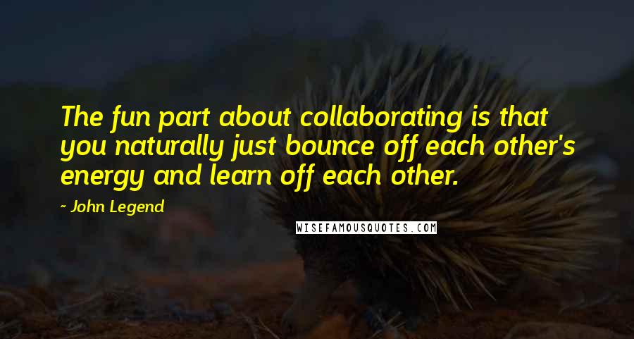 John Legend Quotes: The fun part about collaborating is that you naturally just bounce off each other's energy and learn off each other.