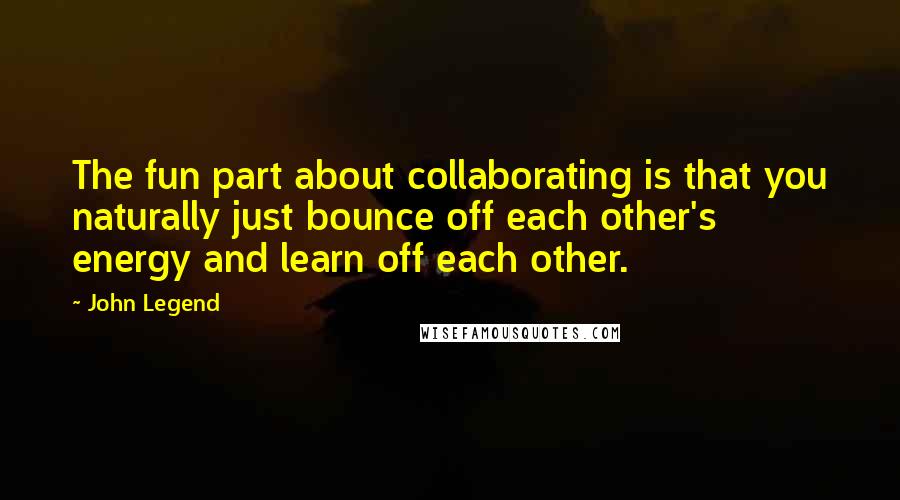 John Legend Quotes: The fun part about collaborating is that you naturally just bounce off each other's energy and learn off each other.