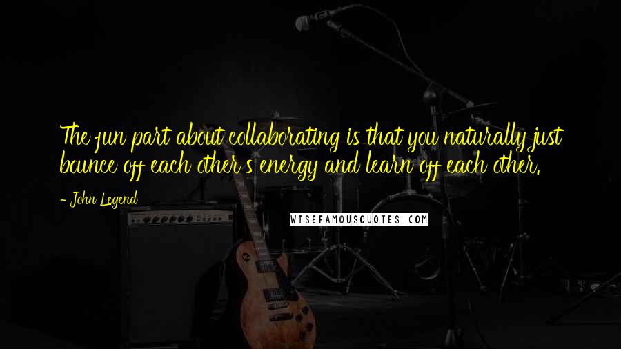 John Legend Quotes: The fun part about collaborating is that you naturally just bounce off each other's energy and learn off each other.