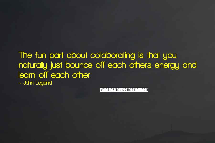 John Legend Quotes: The fun part about collaborating is that you naturally just bounce off each other's energy and learn off each other.