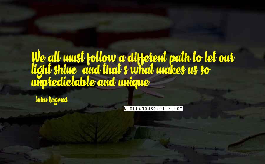 John Legend Quotes: We all must follow a different path to let our light shine, and that's what makes us so unpredictable and unique.