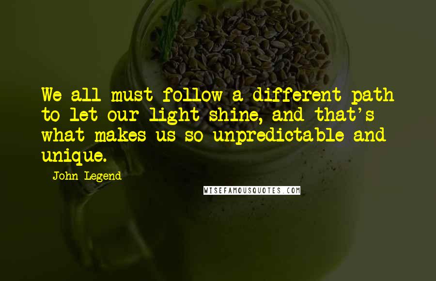 John Legend Quotes: We all must follow a different path to let our light shine, and that's what makes us so unpredictable and unique.