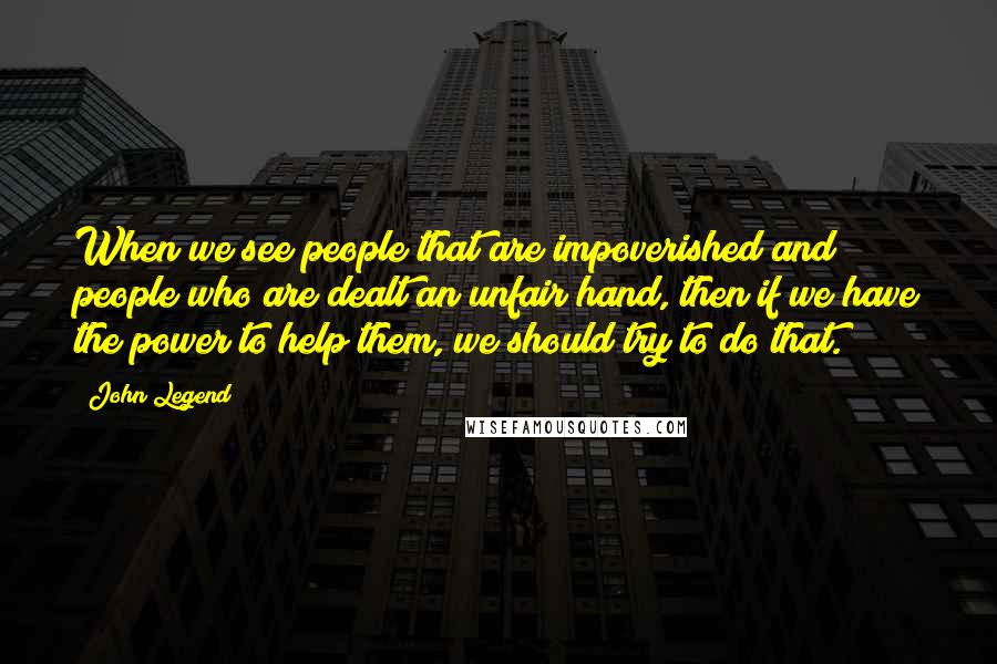 John Legend Quotes: When we see people that are impoverished and people who are dealt an unfair hand, then if we have the power to help them, we should try to do that.