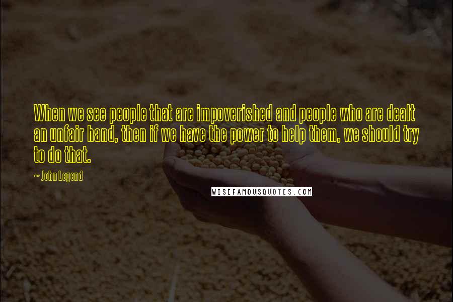 John Legend Quotes: When we see people that are impoverished and people who are dealt an unfair hand, then if we have the power to help them, we should try to do that.