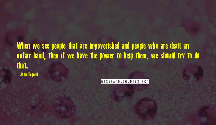 John Legend Quotes: When we see people that are impoverished and people who are dealt an unfair hand, then if we have the power to help them, we should try to do that.