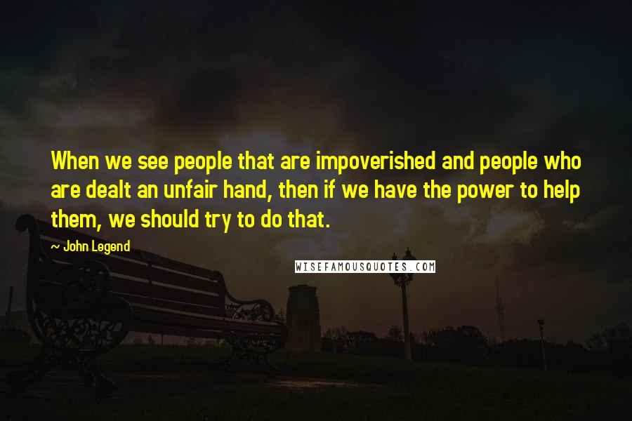 John Legend Quotes: When we see people that are impoverished and people who are dealt an unfair hand, then if we have the power to help them, we should try to do that.