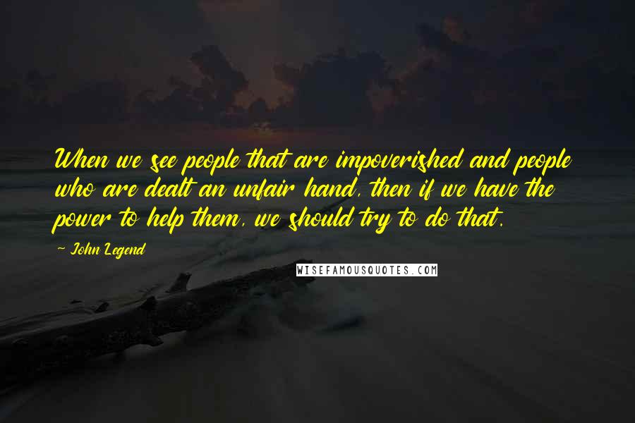 John Legend Quotes: When we see people that are impoverished and people who are dealt an unfair hand, then if we have the power to help them, we should try to do that.