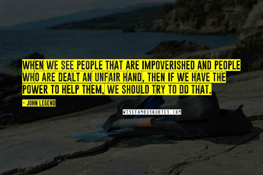 John Legend Quotes: When we see people that are impoverished and people who are dealt an unfair hand, then if we have the power to help them, we should try to do that.