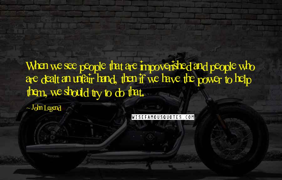 John Legend Quotes: When we see people that are impoverished and people who are dealt an unfair hand, then if we have the power to help them, we should try to do that.