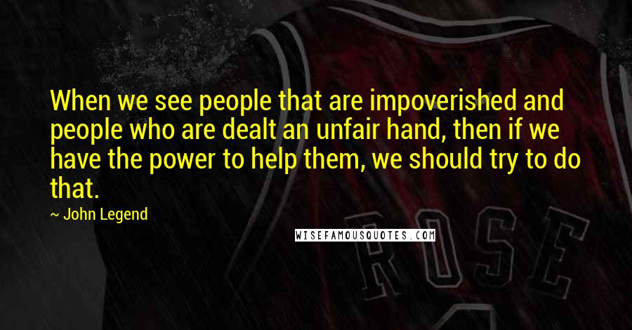 John Legend Quotes: When we see people that are impoverished and people who are dealt an unfair hand, then if we have the power to help them, we should try to do that.