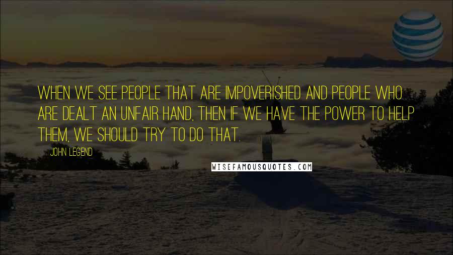 John Legend Quotes: When we see people that are impoverished and people who are dealt an unfair hand, then if we have the power to help them, we should try to do that.