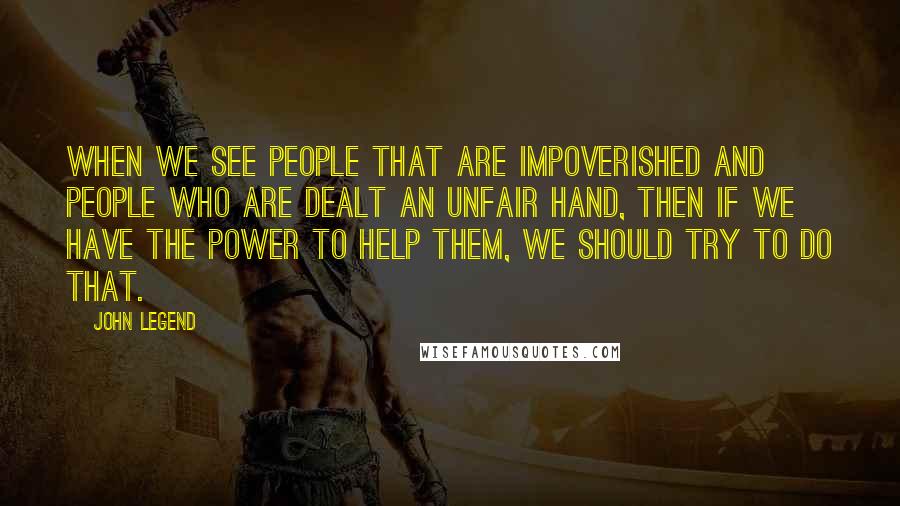 John Legend Quotes: When we see people that are impoverished and people who are dealt an unfair hand, then if we have the power to help them, we should try to do that.