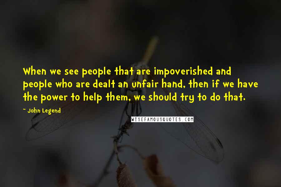 John Legend Quotes: When we see people that are impoverished and people who are dealt an unfair hand, then if we have the power to help them, we should try to do that.