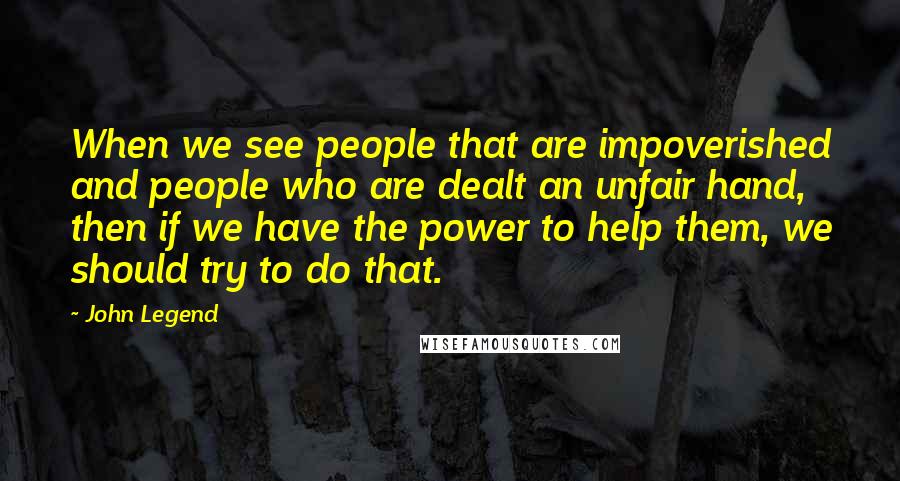 John Legend Quotes: When we see people that are impoverished and people who are dealt an unfair hand, then if we have the power to help them, we should try to do that.