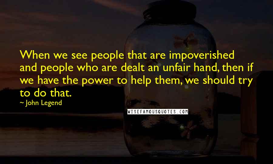 John Legend Quotes: When we see people that are impoverished and people who are dealt an unfair hand, then if we have the power to help them, we should try to do that.