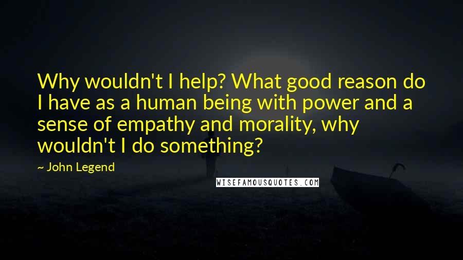 John Legend Quotes: Why wouldn't I help? What good reason do I have as a human being with power and a sense of empathy and morality, why wouldn't I do something?