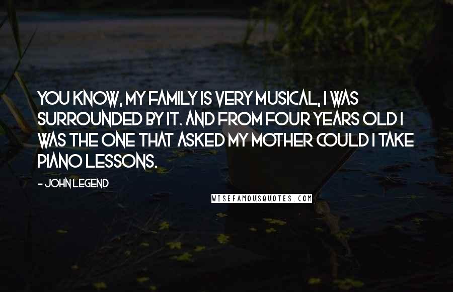 John Legend Quotes: You know, my family is very musical, I was surrounded by it. And from four years old I was the one that asked my mother could I take piano lessons.