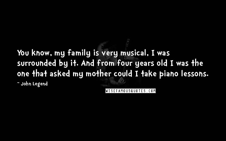 John Legend Quotes: You know, my family is very musical, I was surrounded by it. And from four years old I was the one that asked my mother could I take piano lessons.