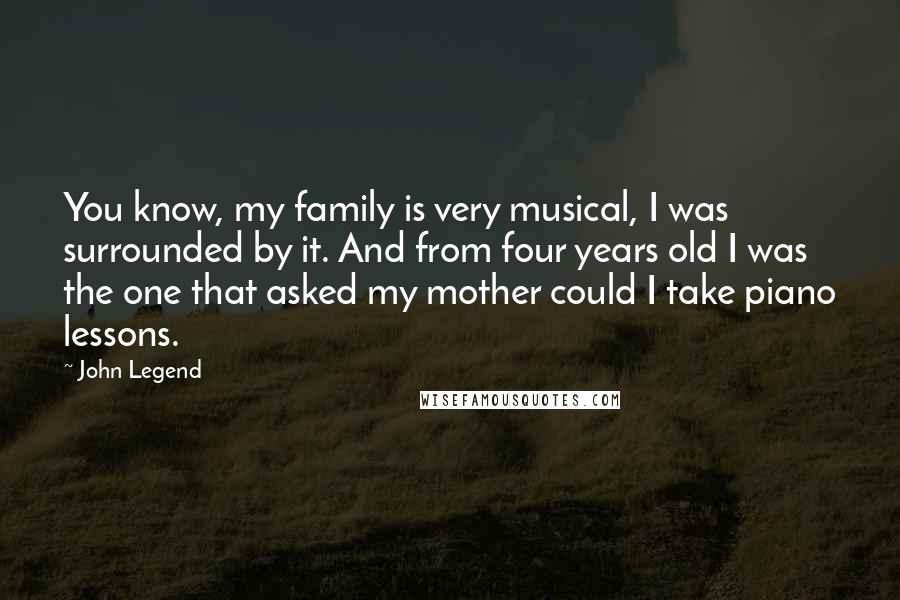 John Legend Quotes: You know, my family is very musical, I was surrounded by it. And from four years old I was the one that asked my mother could I take piano lessons.