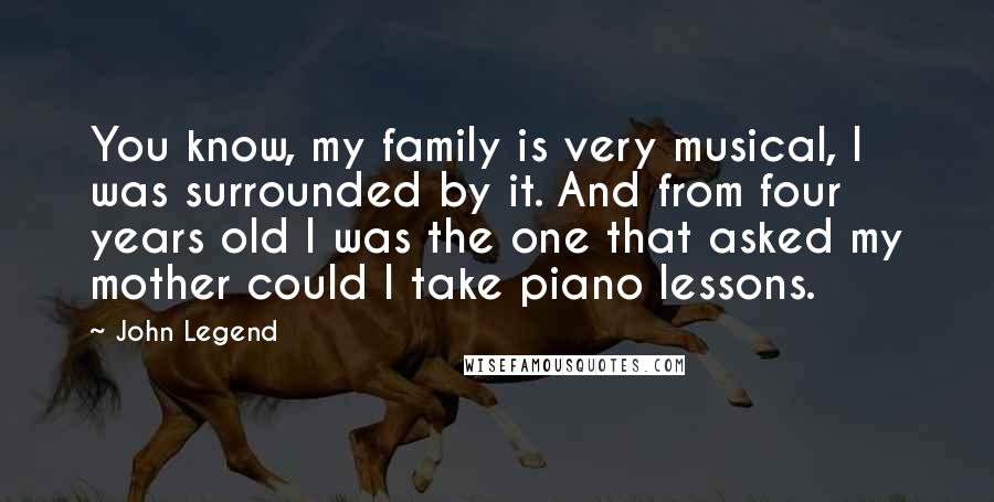 John Legend Quotes: You know, my family is very musical, I was surrounded by it. And from four years old I was the one that asked my mother could I take piano lessons.