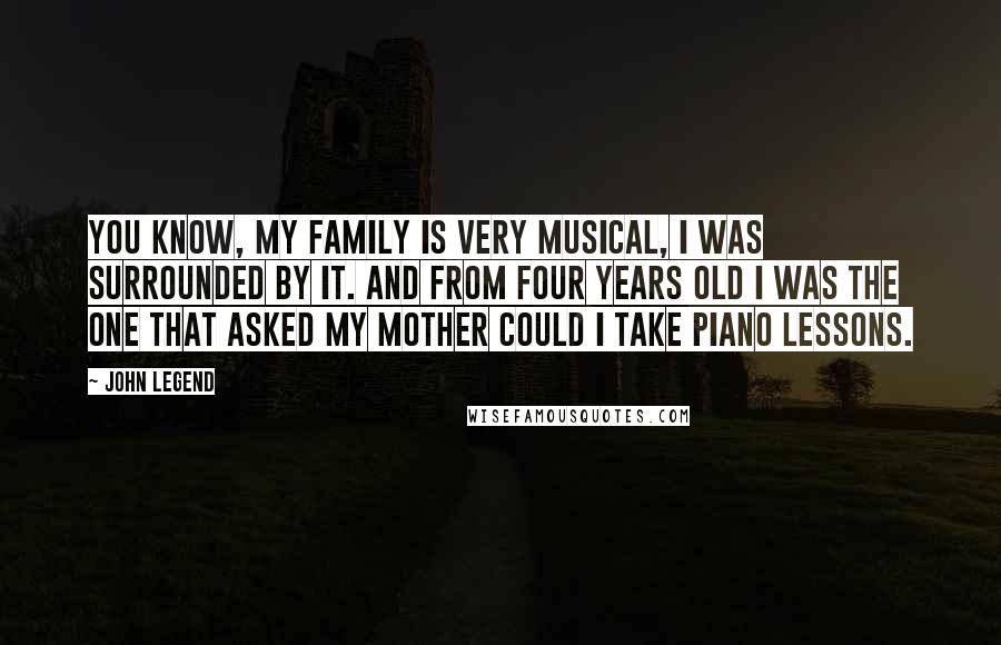 John Legend Quotes: You know, my family is very musical, I was surrounded by it. And from four years old I was the one that asked my mother could I take piano lessons.