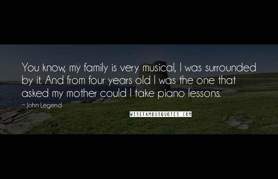 John Legend Quotes: You know, my family is very musical, I was surrounded by it. And from four years old I was the one that asked my mother could I take piano lessons.