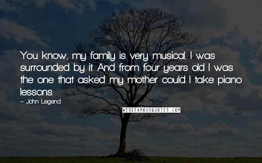 John Legend Quotes: You know, my family is very musical, I was surrounded by it. And from four years old I was the one that asked my mother could I take piano lessons.