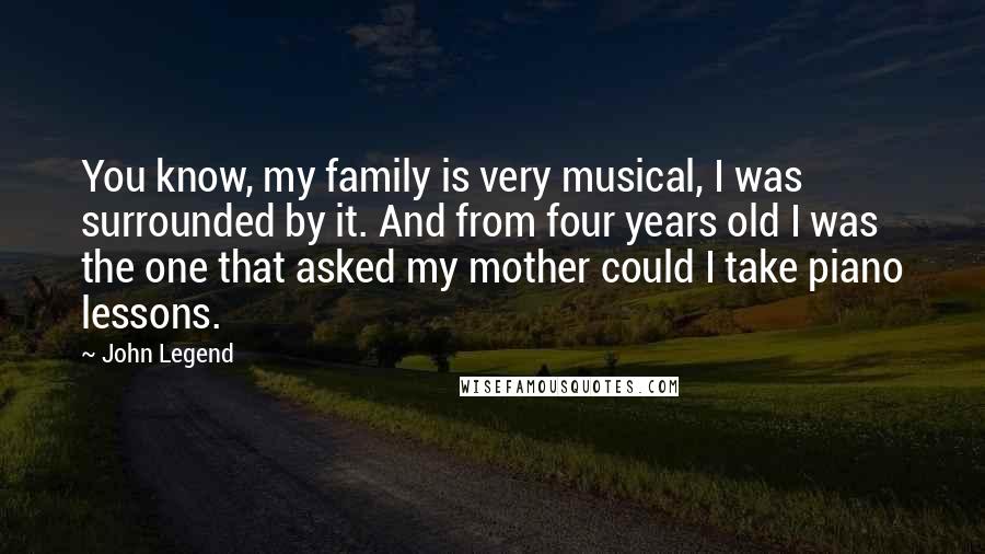 John Legend Quotes: You know, my family is very musical, I was surrounded by it. And from four years old I was the one that asked my mother could I take piano lessons.