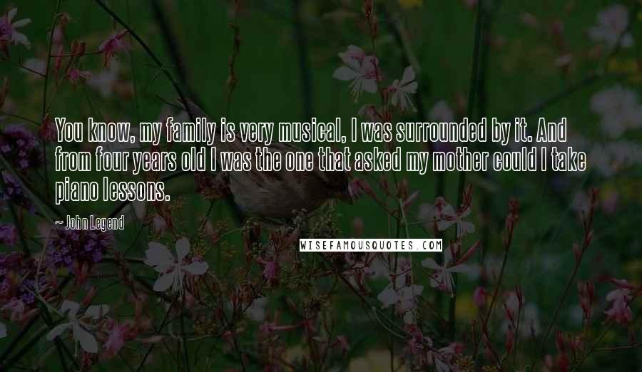 John Legend Quotes: You know, my family is very musical, I was surrounded by it. And from four years old I was the one that asked my mother could I take piano lessons.