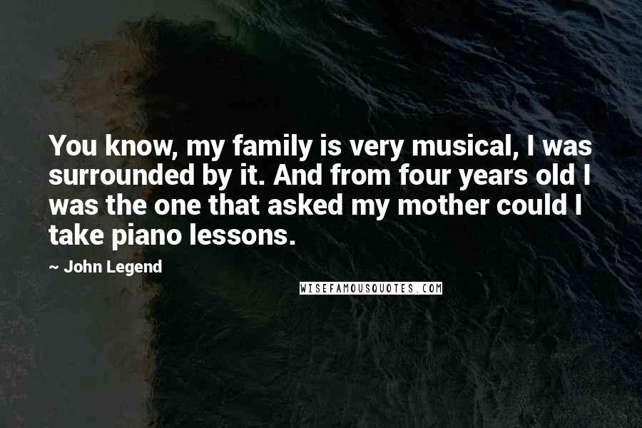 John Legend Quotes: You know, my family is very musical, I was surrounded by it. And from four years old I was the one that asked my mother could I take piano lessons.