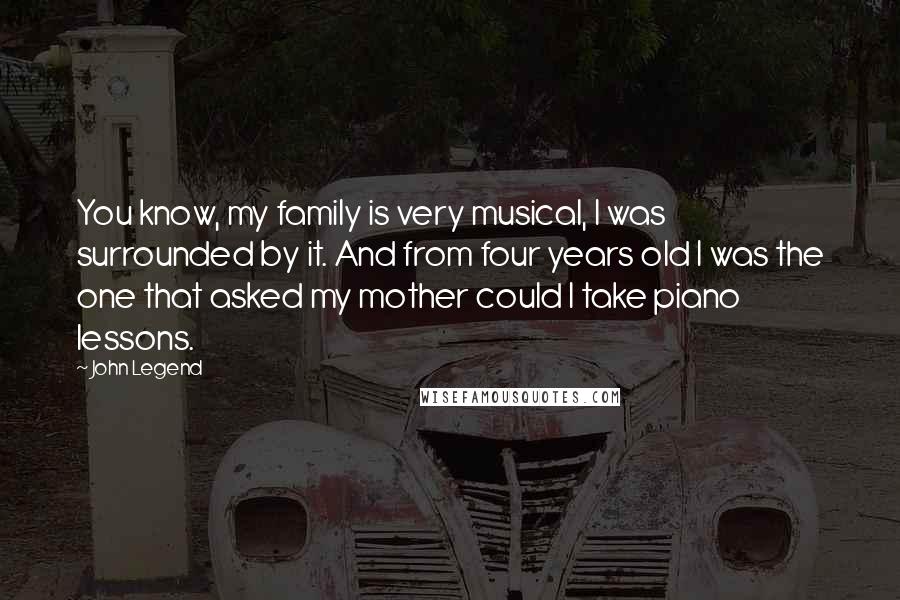 John Legend Quotes: You know, my family is very musical, I was surrounded by it. And from four years old I was the one that asked my mother could I take piano lessons.