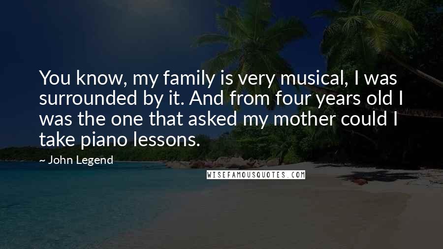 John Legend Quotes: You know, my family is very musical, I was surrounded by it. And from four years old I was the one that asked my mother could I take piano lessons.