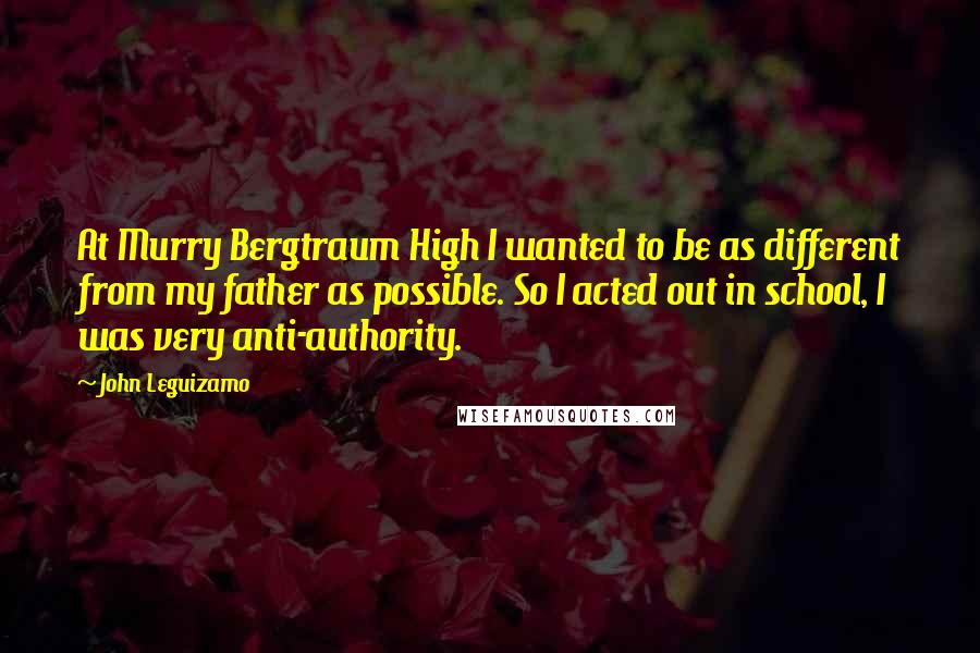 John Leguizamo Quotes: At Murry Bergtraum High I wanted to be as different from my father as possible. So I acted out in school, I was very anti-authority.