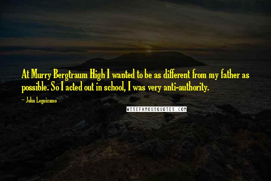 John Leguizamo Quotes: At Murry Bergtraum High I wanted to be as different from my father as possible. So I acted out in school, I was very anti-authority.