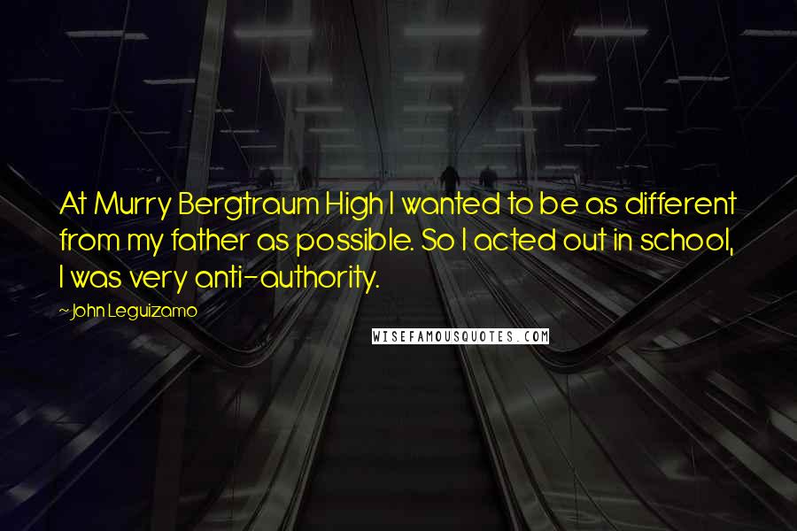 John Leguizamo Quotes: At Murry Bergtraum High I wanted to be as different from my father as possible. So I acted out in school, I was very anti-authority.