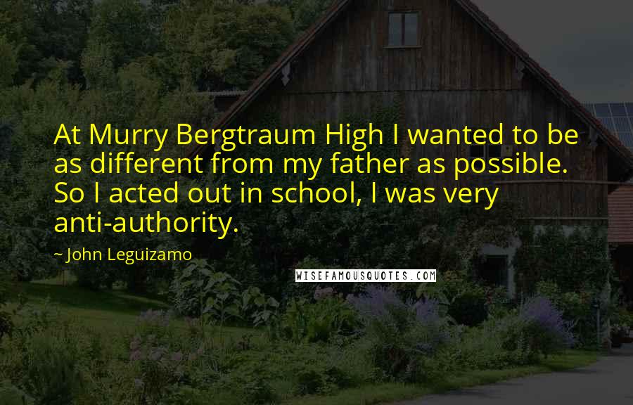 John Leguizamo Quotes: At Murry Bergtraum High I wanted to be as different from my father as possible. So I acted out in school, I was very anti-authority.