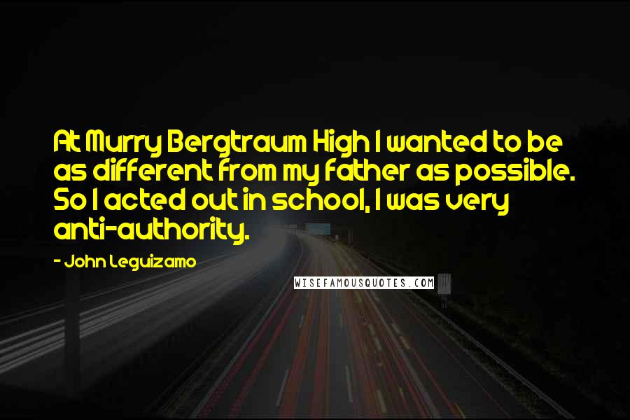 John Leguizamo Quotes: At Murry Bergtraum High I wanted to be as different from my father as possible. So I acted out in school, I was very anti-authority.