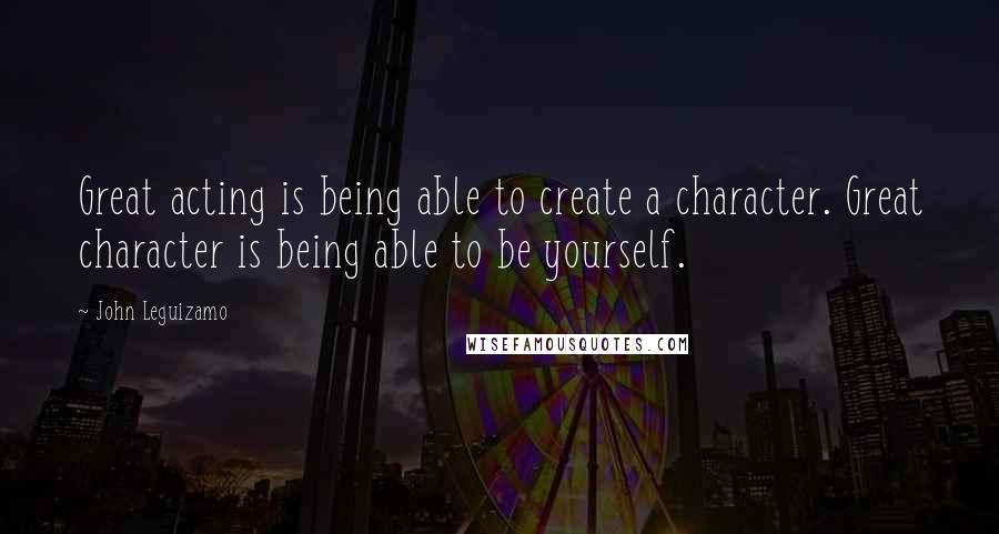 John Leguizamo Quotes: Great acting is being able to create a character. Great character is being able to be yourself.