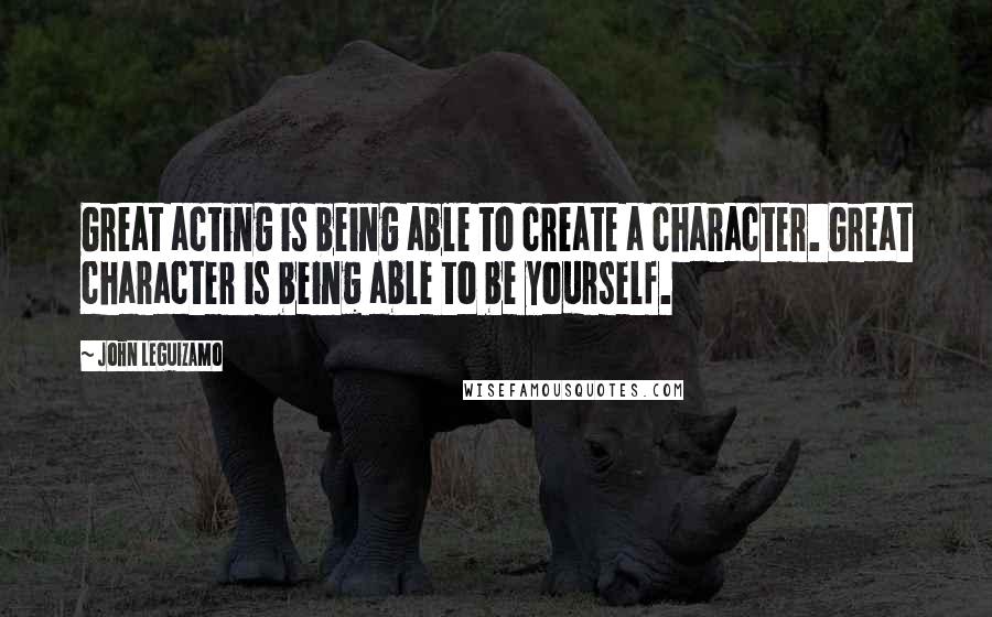 John Leguizamo Quotes: Great acting is being able to create a character. Great character is being able to be yourself.