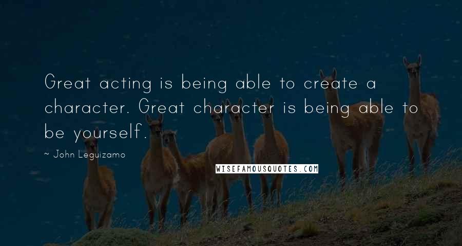 John Leguizamo Quotes: Great acting is being able to create a character. Great character is being able to be yourself.