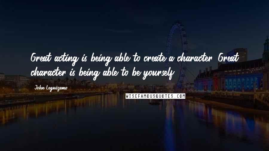 John Leguizamo Quotes: Great acting is being able to create a character. Great character is being able to be yourself.