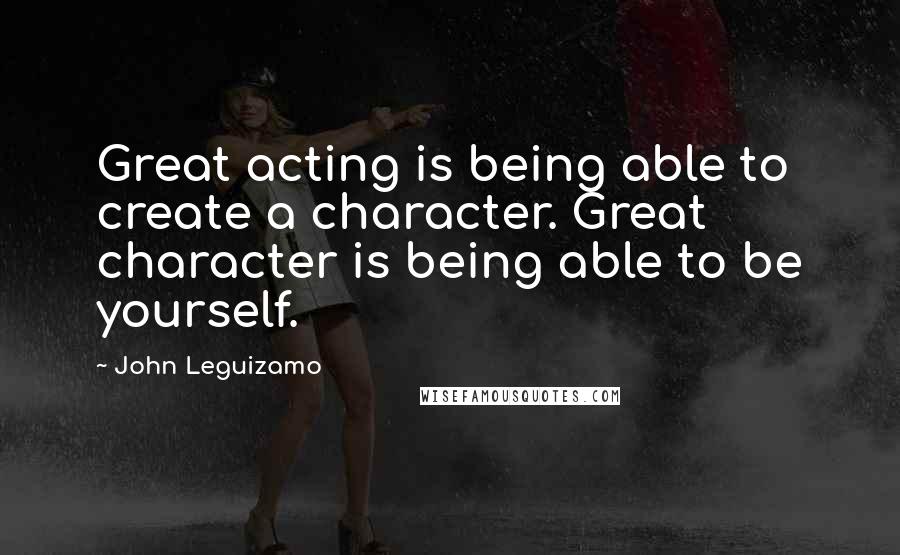 John Leguizamo Quotes: Great acting is being able to create a character. Great character is being able to be yourself.