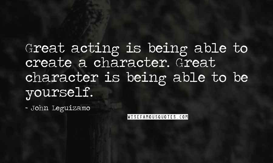 John Leguizamo Quotes: Great acting is being able to create a character. Great character is being able to be yourself.