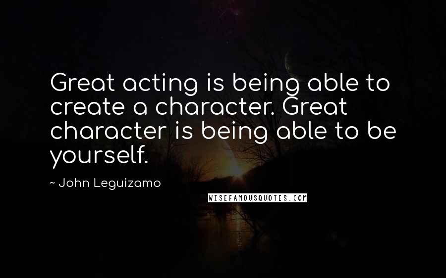 John Leguizamo Quotes: Great acting is being able to create a character. Great character is being able to be yourself.