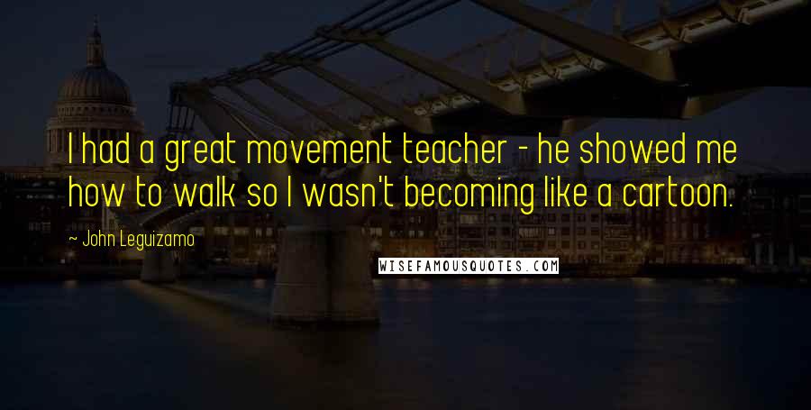 John Leguizamo Quotes: I had a great movement teacher - he showed me how to walk so I wasn't becoming like a cartoon.