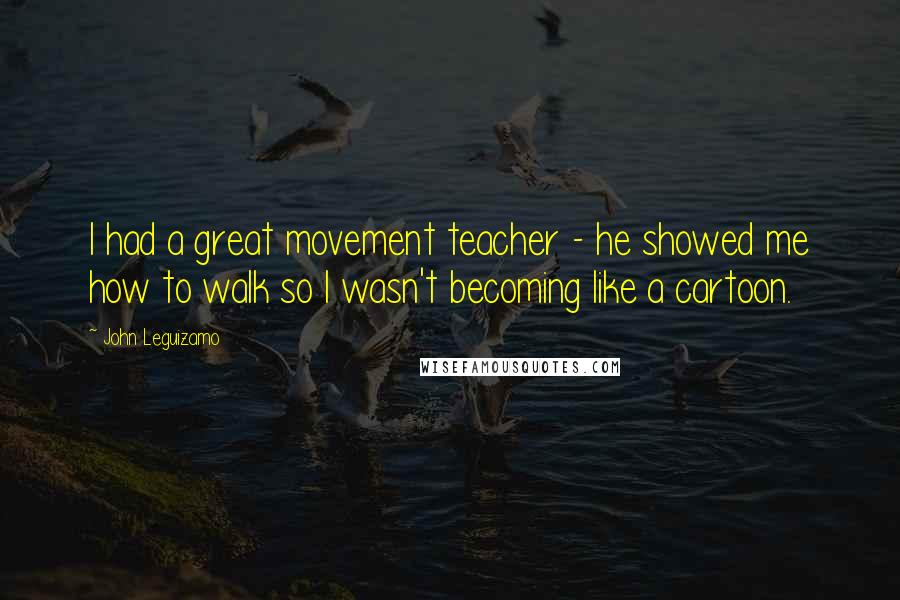 John Leguizamo Quotes: I had a great movement teacher - he showed me how to walk so I wasn't becoming like a cartoon.